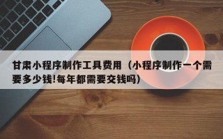 广元甘肃小程序制作工具费用（小程序制作一个需要多少钱!每年都需要交钱吗）