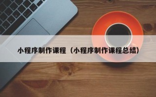 广元小程序制作课程（小程序制作课程总结）