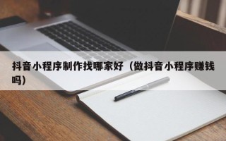 广元抖音小程序制作找哪家好（做抖音小程序赚钱吗）