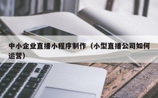 广元中小企业直播小程序制作（小型直播公司如何运营）