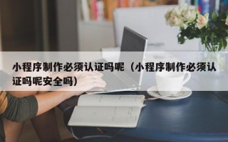 广元小程序制作必须认证吗呢（小程序制作必须认证吗呢安全吗）
