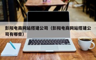广元彭阳电商网站搭建公司（彭阳电商网站搭建公司有哪些）