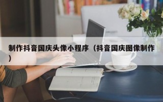 广元制作抖音国庆头像小程序（抖音国庆图像制作）