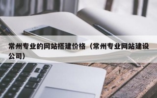 广元常州专业的网站搭建价格（常州专业网站建设公司）