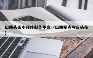 广元山西头条小程序制作平台（山西视点今日头条）